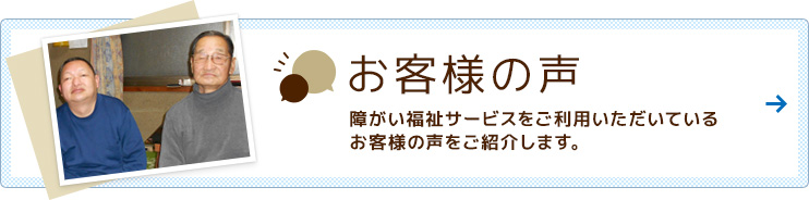 障がい福祉サービスをご利用いただいているお客様の声をご紹介します。